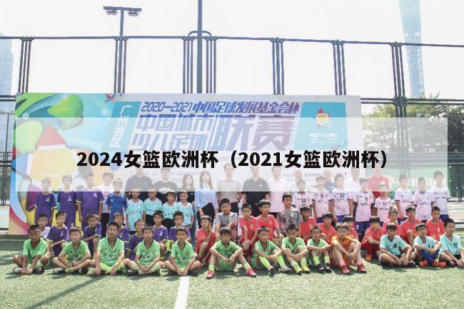 2024女篮欧洲杯（2021女篮欧洲杯）