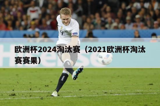 欧洲杯2024淘汰赛（2021欧洲杯淘汰赛赛果）