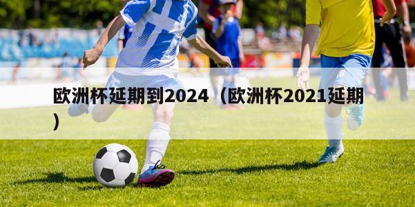 欧洲杯延期到2024（欧洲杯2021延期）